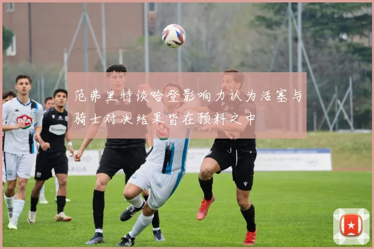范弗里特谈哈登影响力认为活塞与骑士对决结果皆在预料之中