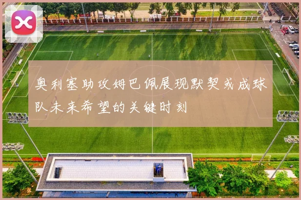 奥利塞助攻姆巴佩展现默契或成球队未来希望的关键时刻