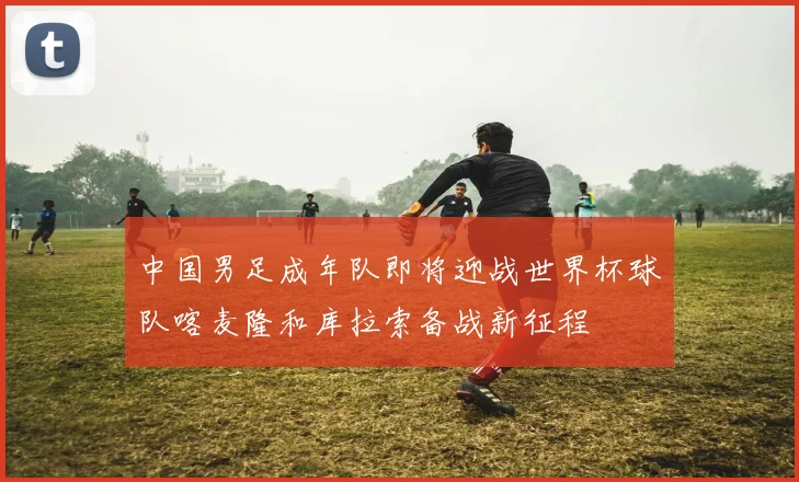 中国男足成年队即将迎战世界杯球队喀麦隆和库拉索备战新征程
