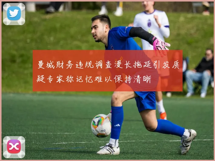 曼城财务违规调查漫长拖延引发质疑专家称记忆难以保持清晰