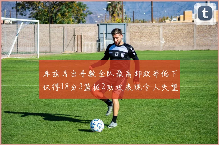 库兹马出手数全队最高却效率低下仅得18分3篮板2助攻表现令人失望