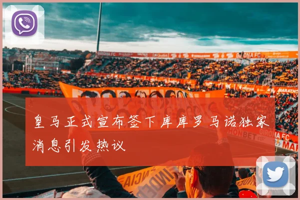 皇马正式宣布签下库库罗马诺独家消息引发热议