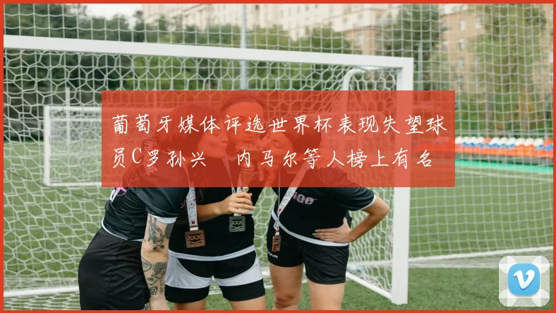 葡萄牙媒体评选世界杯表现失望球员C罗孙兴慜内马尔等人榜上有名