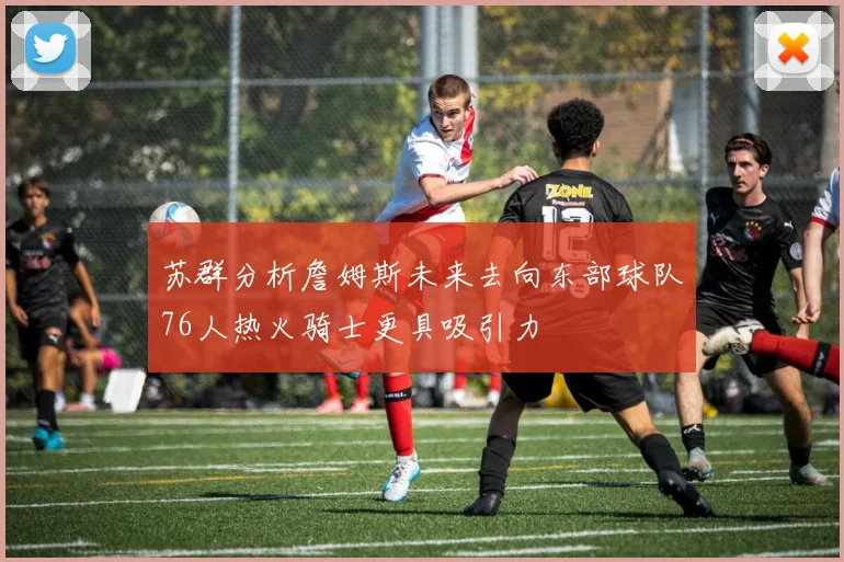 苏群分析詹姆斯未来去向东部球队76人热火骑士更具吸引力