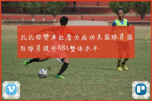 扎扎称赞库杜詹为成功美国球员国际球员提升NBA整体水平