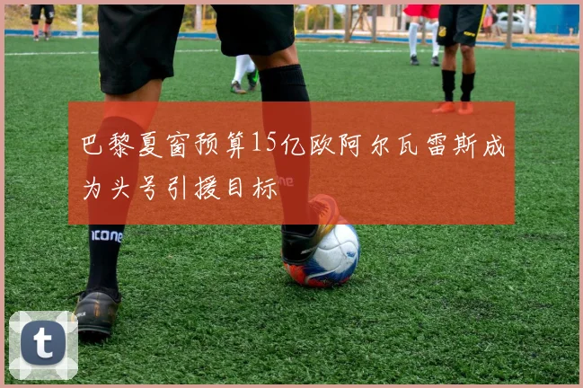 巴黎夏窗预算15亿欧阿尔瓦雷斯成为头号引援目标