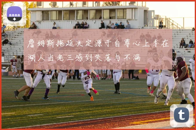 詹姆斯拖延决定源于自尊心上季在湖人当老三感到失落与不满
