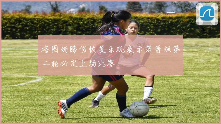 塔图姆膝伤恢复乐观表示若晋级第二轮必定上场比赛