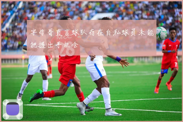 字母哥直言球队存在自私球员未能把握出手机会