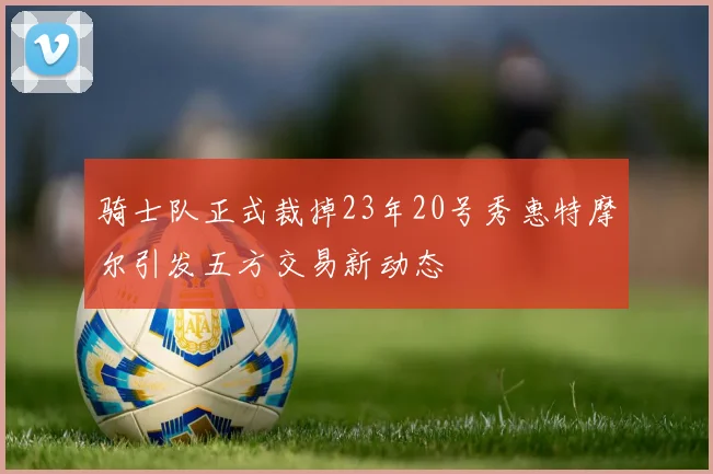 骑士队正式裁掉23年20号秀惠特摩尔引发五方交易新动态