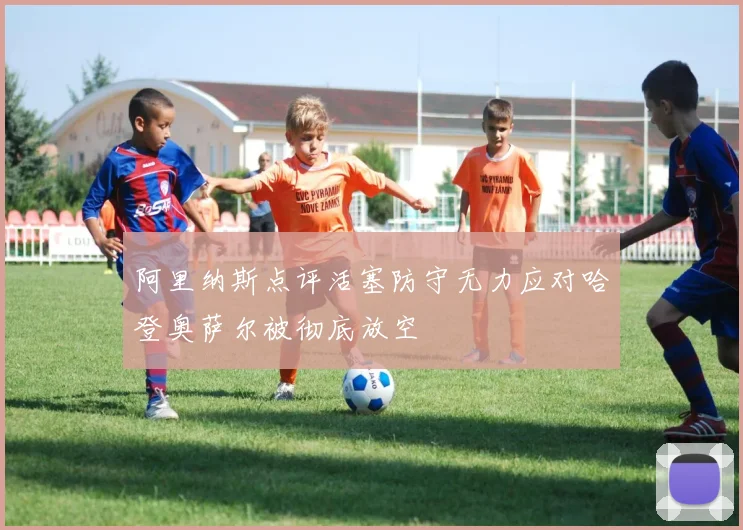 阿里纳斯点评活塞防守无力应对哈登奥萨尔被彻底放空