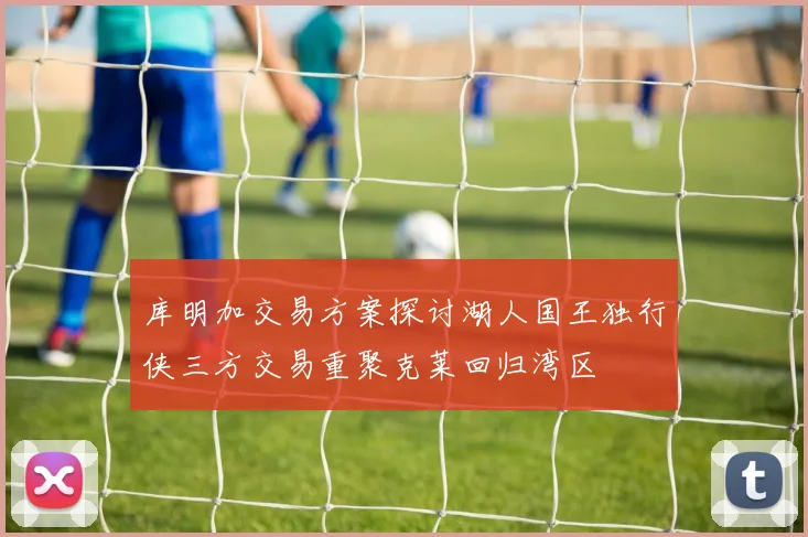 库明加交易方案探讨湖人国王独行侠三方交易重聚克莱回归湾区