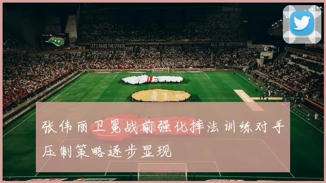 张伟丽卫冕战前强化摔法训练对手压制策略逐步显现