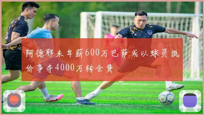 阿德耶米年薪600万巴萨或以球员抵价争夺4000万转会费