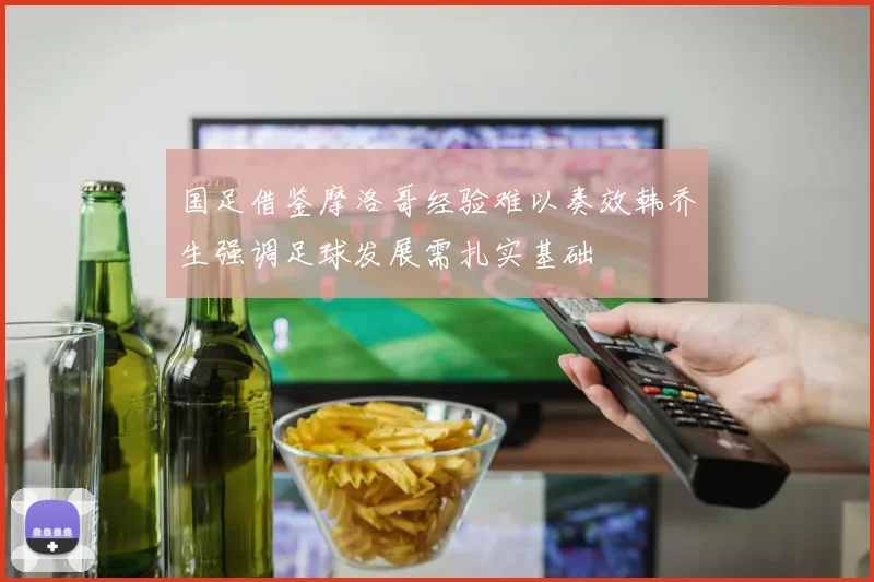 国足借鉴摩洛哥经验难以奏效韩乔生强调足球发展需扎实基础