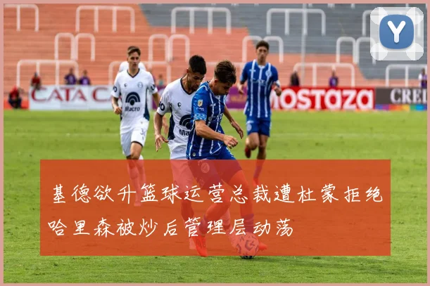 基德欲升篮球运营总裁遭杜蒙拒绝哈里森被炒后管理层动荡