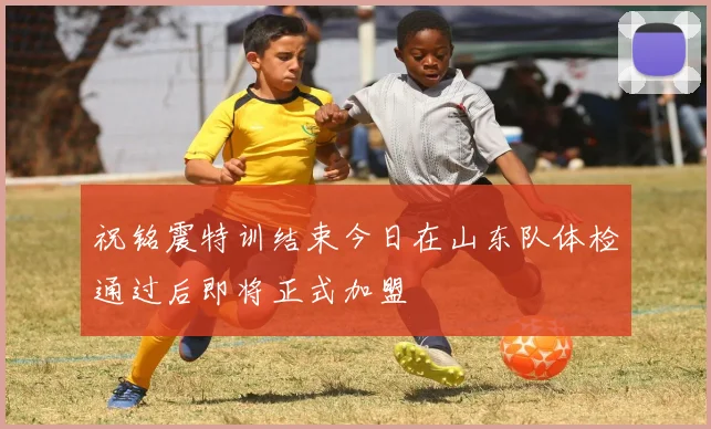 祝铭震特训结束今日在山东队体检通过后即将正式加盟