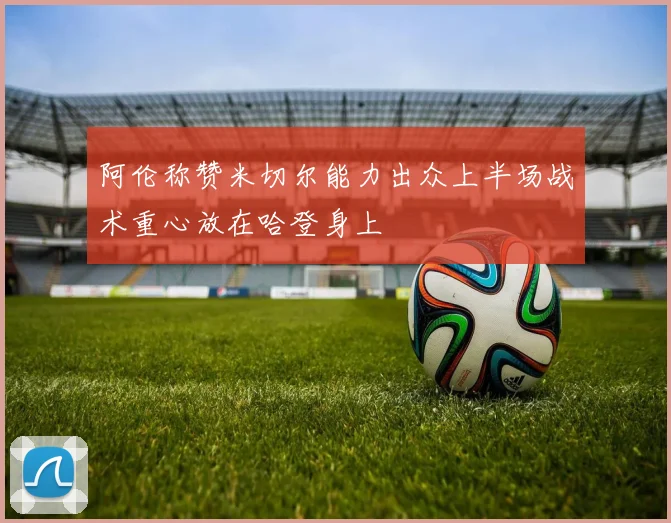 阿伦称赞米切尔能力出众上半场战术重心放在哈登身上
