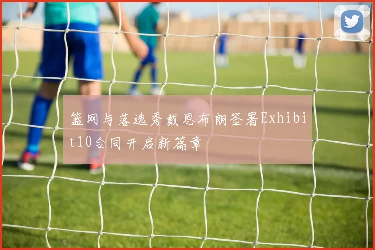 篮网与落选秀戴恩布朗签署Exhibit10合同开启新篇章