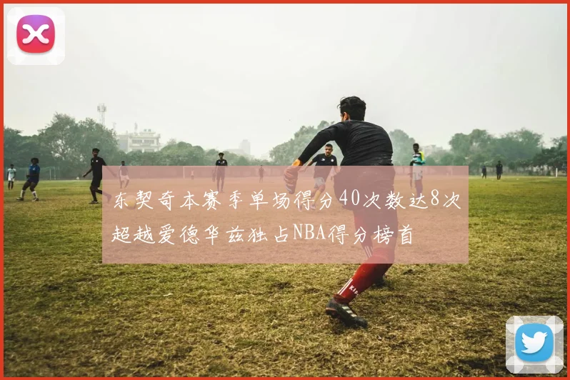 东契奇本赛季单场得分40次数达8次超越爱德华兹独占NBA得分榜首