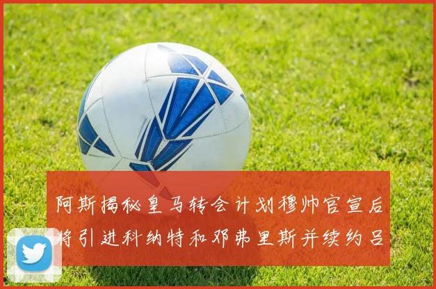 阿斯揭秘皇马转会计划穆帅官宣后将引进科纳特和邓弗里斯并续约吕迪格