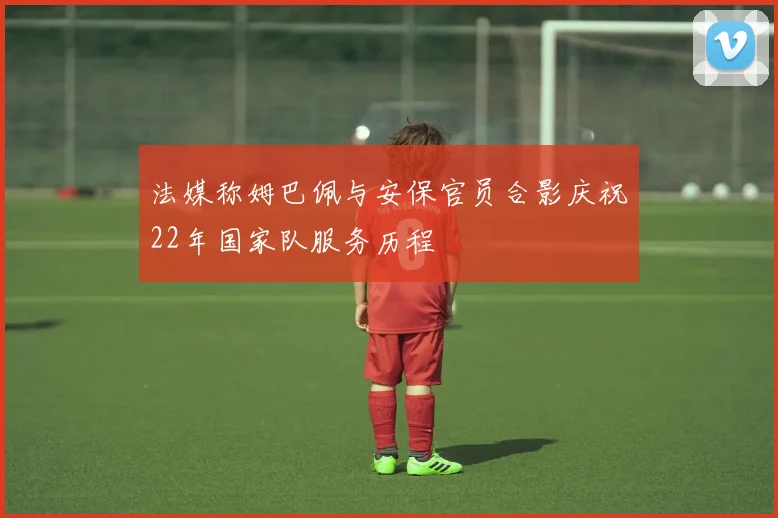 法媒称姆巴佩与安保官员合影庆祝22年国家队服务历程