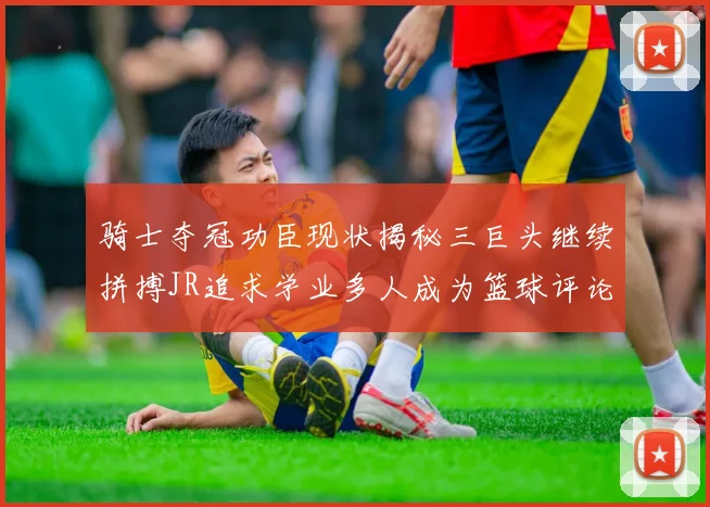 骑士夺冠功臣现状揭秘三巨头继续拼搏JR追求学业多人成为篮球评论员
