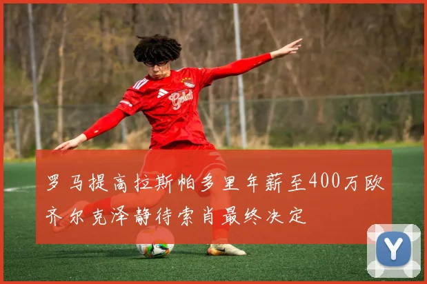 罗马提高拉斯帕多里年薪至400万欧齐尔克泽静待索肖最终决定