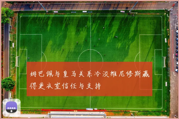 姆巴佩与皇马关系冷淡维尼修斯赢得更衣室信任与支持