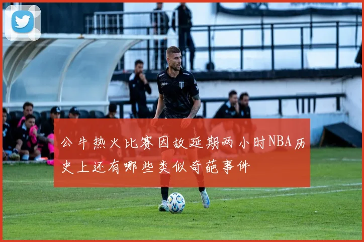 公牛热火比赛因故延期两小时NBA历史上还有哪些类似奇葩事件