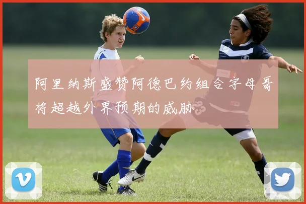 阿里纳斯盛赞阿德巴约组合字母哥将超越外界预期的威胁