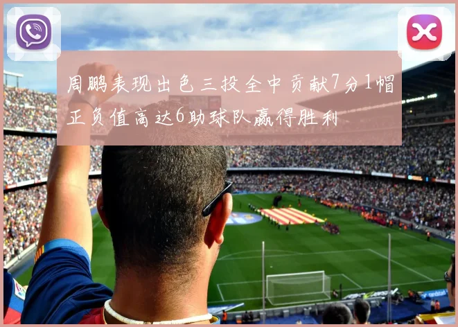周鹏表现出色三投全中贡献7分1帽正负值高达6助球队赢得胜利