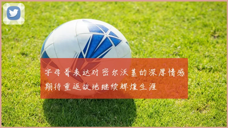 字母哥表达对密尔沃基的深厚情感期待重返故地继续辉煌生涯